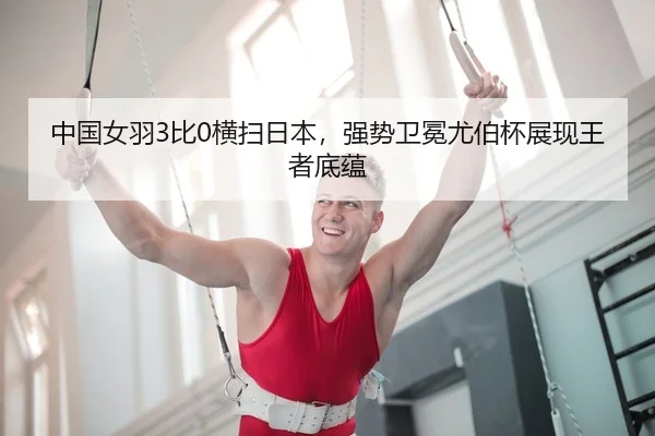 中国女羽3比0横扫日本，强势卫冕尤伯杯展现王者底蕴